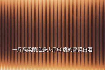 一斤高粱酿造多少斤60度的高粱白酒