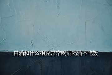 白酒和什么相克常常喝酒喝酒不吃饭