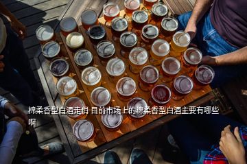 棉柔香型白酒走俏 目前市场上的绵柔香型白酒主要有哪些啊