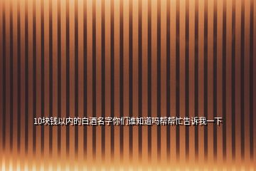 10块钱以内的白酒名字你们谁知道吗帮帮忙告诉我一下