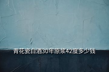 青花瓷白酒30年原浆42度多少钱