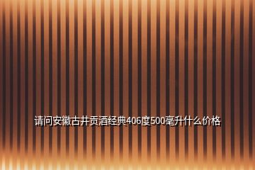 请问安徽古井贡酒经典406度500毫升什么价格