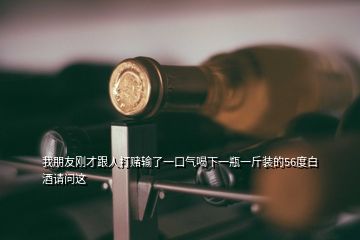 我朋友刚才跟人打赌输了一口气喝下一瓶一斤装的56度白酒请问这