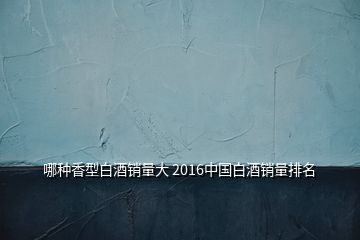 哪种香型白酒销量大 2016中国白酒销量排名