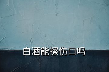 白酒能擦伤口吗