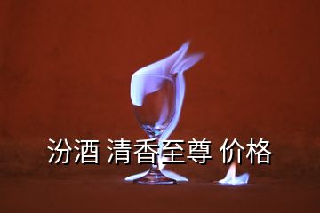 汾酒 清香至尊 价格