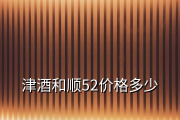 津酒和顺52价格多少