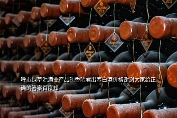 呼市绿草源酒业产品利香昭君出塞白酒价格谢谢大家给正确的答案百度知