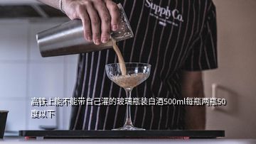 高铁上能不能带自己灌的玻璃瓶装白酒500ml每瓶两瓶50度以下