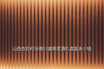 山西杏花村汾酒53度原浆酒礼盒装多少钱