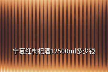 宁夏红枸杞酒12500ml多少钱