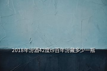 2018年汾酒42度t9百年汾藏多少一瓶