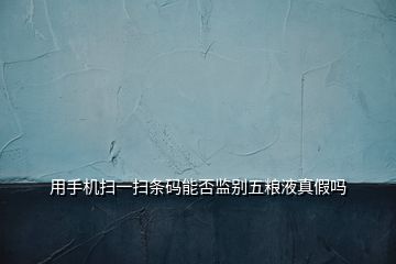 用手机扫一扫条码能否监别五粮液真假吗