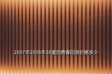 2007年2008年38度剑南春回收价格多少