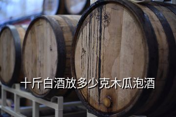 十斤白酒放多少克木瓜泡酒