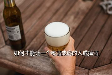 如何才能让一个嗜酒成瘾的人戒掉酒