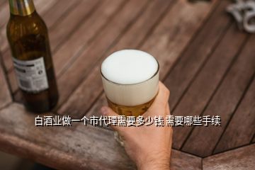 白酒业做一个市代理需要多少钱 需要哪些手续