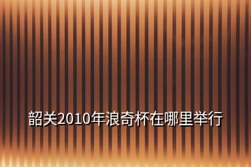 韶关2010年浪奇杯在哪里举行