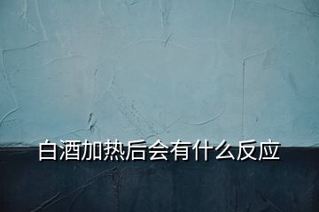 白酒加热后会有什么反应