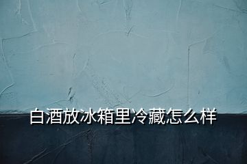 白酒放冰箱里冷藏怎么样