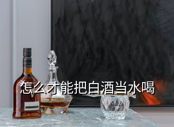 怎么才能把白酒当水喝