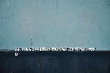 请问剑南春怎么往里装水我结婚用不是作假的谢谢大家  搜