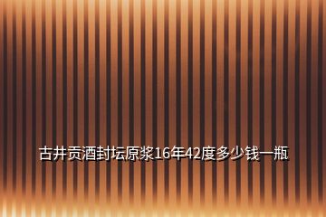 古井贡酒封坛原浆16年42度多少钱一瓶