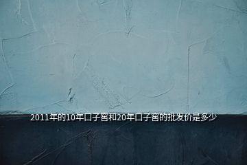 2011年的10年口子窖和20年口子窖的批发价是多少