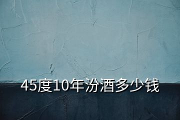 45度10年汾酒多少钱