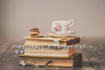 泸州老窖十年陈酿五十二度一斤装的整箱市场价是多少钱一箱  搜