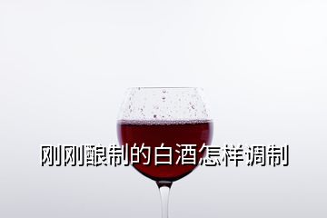 刚刚酿制的白酒怎样调制