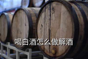 喝白酒怎么做解酒