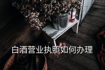 白酒营业执照如何办理