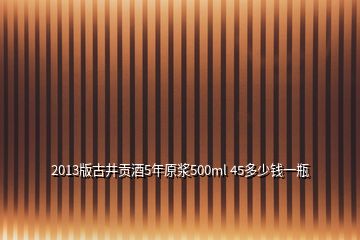 2013版古井贡酒5年原浆500ml 45多少钱一瓶