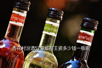 杏花村汾酒52原浆帝王瓷多少钱一瓶呢