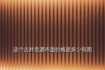 这个古井贡酒市面价格是多少有图