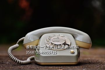 谁帮我查一下生产日期谢谢IMEI码356871046055715