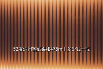 52度泸州窖洒柔和475m丨多少钱一瓶