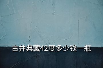 古井典藏42度多少钱一瓶