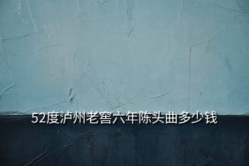 52度泸州老窖六年陈头曲多少钱