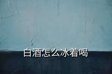 白酒怎么冰着喝