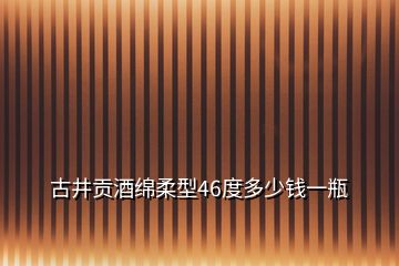 古井贡酒绵柔型46度多少钱一瓶