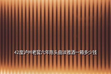 42度泸州老窖六年陈头曲淡雅酒一箱多少钱