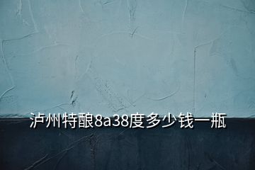 泸州特酿8a38度多少钱一瓶