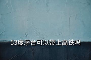 53度茅台可以带上高铁吗