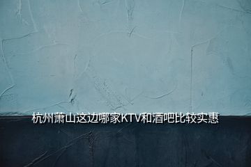 杭州萧山这边哪家KTV和酒吧比较实惠