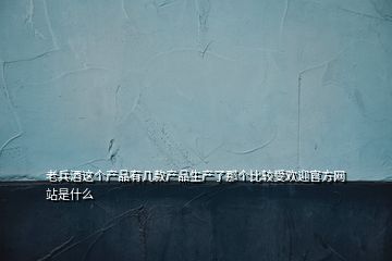 老兵酒这个产品有几款产品生产了那个比较受欢迎官方网站是什么