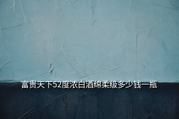 富贵天下52度浓白酒绵柔级多少钱一瓶