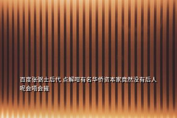 百度张弼士后代 点解咁有名华侨资本家竟然没有后人呢会唔会摌