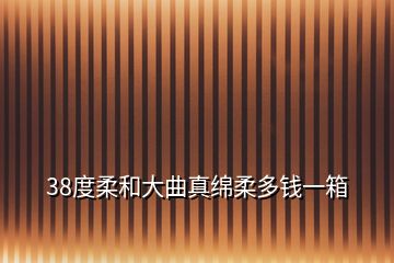 38度柔和大曲真绵柔多钱一箱